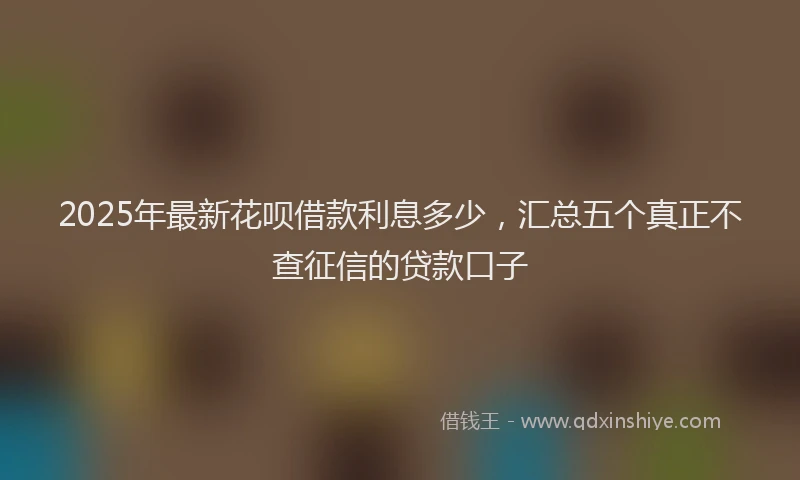 2025年最新花呗借款利息多少，汇总五个真正不查征信的贷款口子