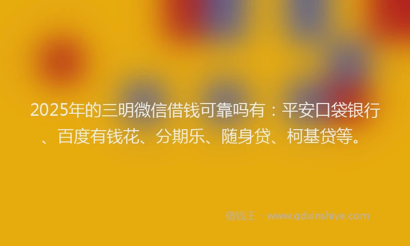 2025年的三明微信借钱可靠吗有：平安口袋银行、百度有钱花、分期乐、随身贷、柯基贷等。