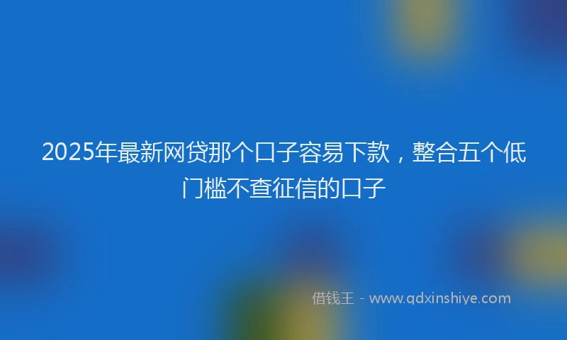2025年最新网贷那个口子容易下款，整合五个低门槛不查征信的口子