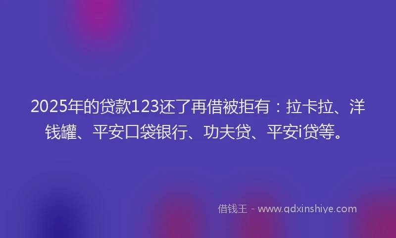 2025年的贷款123还了再借被拒有：拉卡拉、洋钱罐、平安口袋银行、功夫贷、平安i贷等。