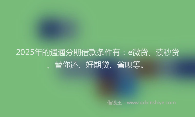 2025年的通通分期借款条件有：e微贷、读秒贷、替你还、好期贷、省呗等。