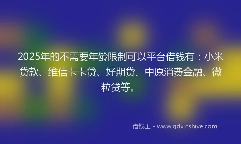 2025年的不需要年龄限制可以平台借钱有：小米贷款、维信卡卡贷、好期贷、中原消费金融、微粒贷等。