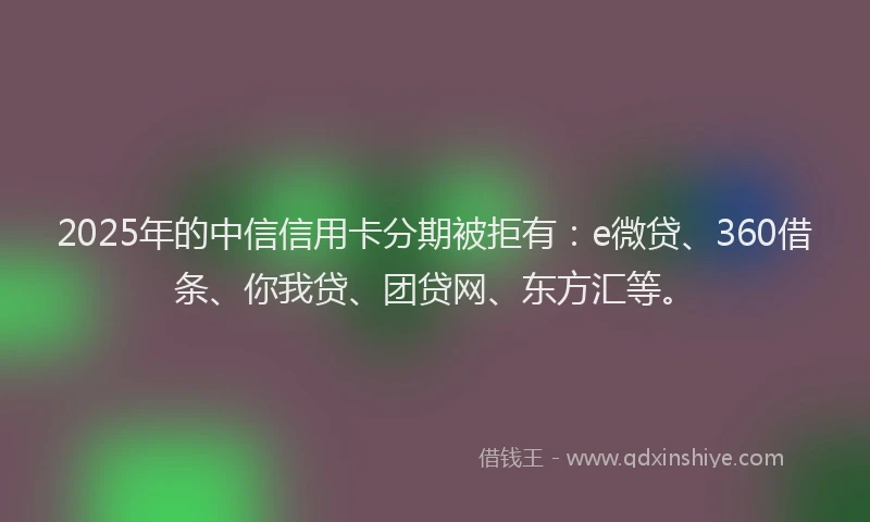 2025年的中信信用卡分期被拒有：e微贷、360借条、你我贷、团贷网、东方汇等。