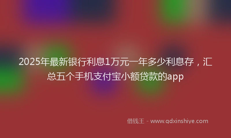 2025年最新银行利息1万元一年多少利息存，汇总五个手机支付宝小额贷款的app