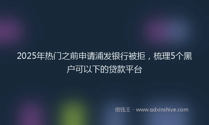 2025年热门之前申请浦发银行被拒，梳理5个黑户可以下的贷款平台