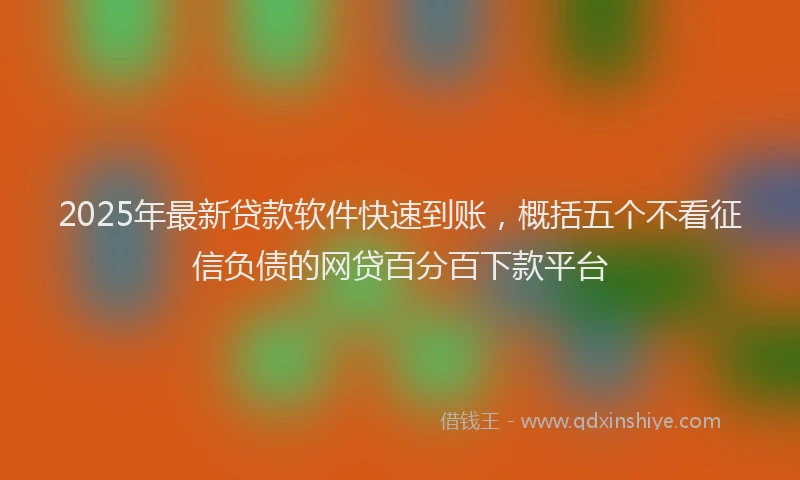 2025年最新贷款软件快速到账，概括五个不看征信负债的网贷百分百下款平台