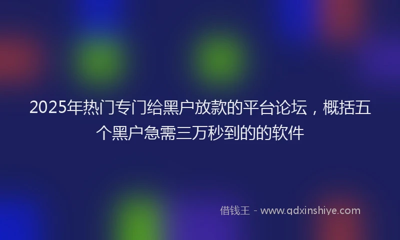 2025年热门专门给黑户放款的平台论坛，概括五个黑户急需三万秒到的的软件
