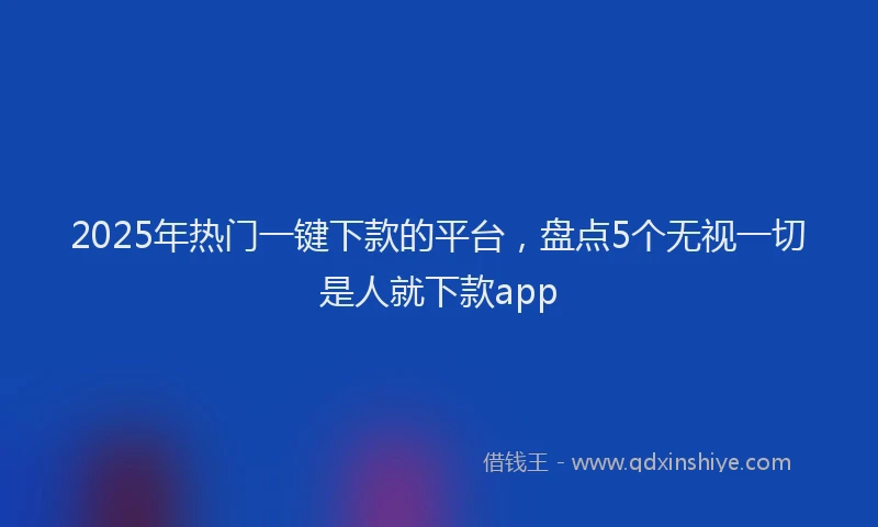 2025年热门一键下款的平台，盘点5个无视一切是人就下款app
