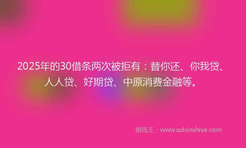 2025年的30借条两次被拒有：替你还、你我贷、人人贷、好期贷、中原消费金融等。