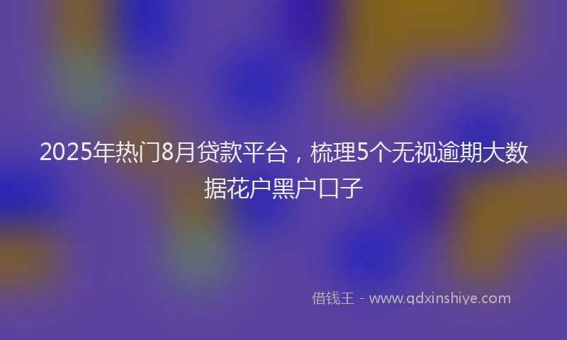 2025年热门8月贷款平台，梳理5个无视逾期大数据花户黑户口子