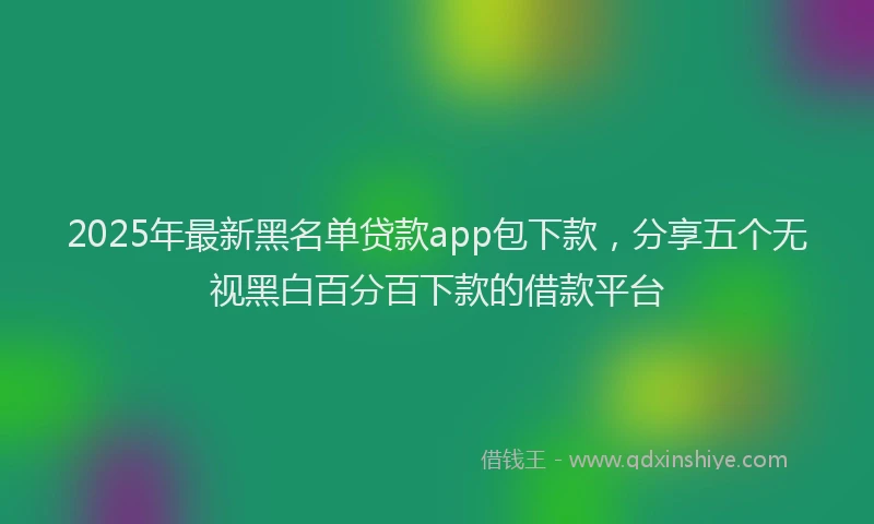 2025年最新黑名单贷款app包下款，分享五个无视黑白百分百下款的借款平台