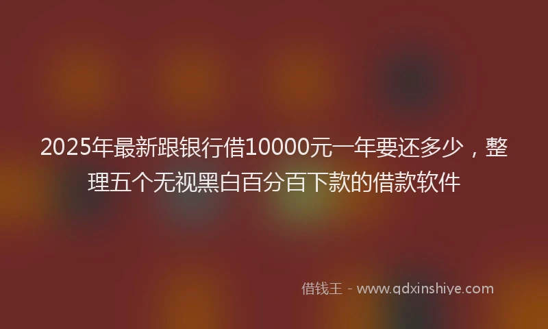2025年最新跟银行借10000元一年要还多少，整理五个无视黑白百分百下款的借款软件