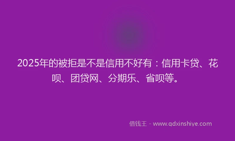 2025年的被拒是不是信用不好有：信用卡贷、花呗、团贷网、分期乐、省呗等。