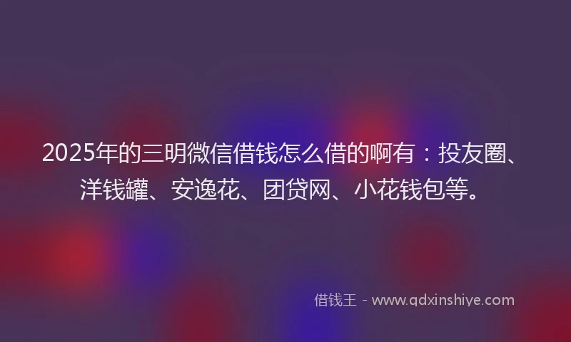 2025年的三明微信借钱怎么借的啊有：投友圈、洋钱罐、安逸花、团贷网、小花钱包等。