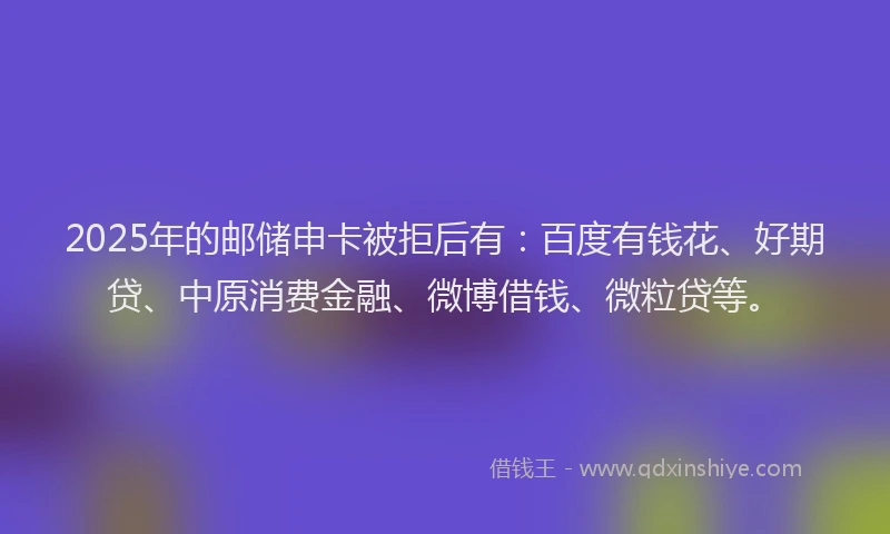 2025年的邮储申卡被拒后有：百度有钱花、好期贷、中原消费金融、微博借钱、微粒贷等。