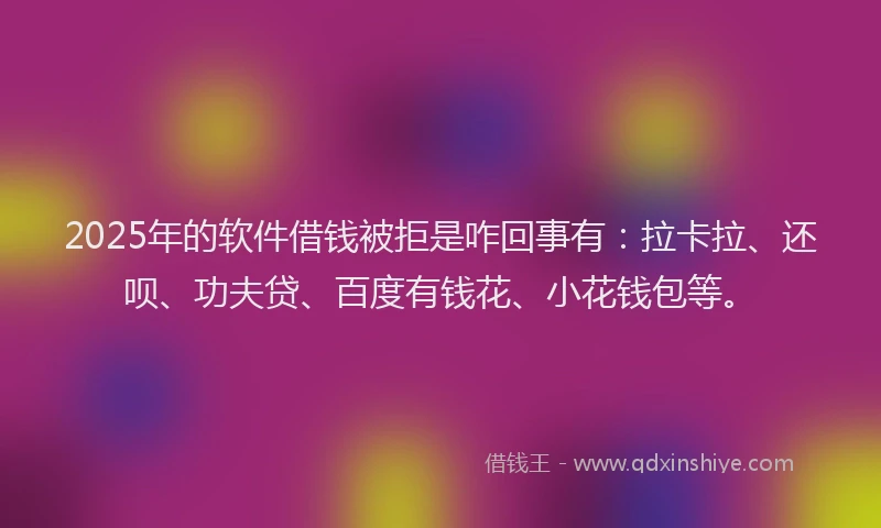 2025年的软件借钱被拒是咋回事有：拉卡拉、还呗、功夫贷、百度有钱花、小花钱包等。