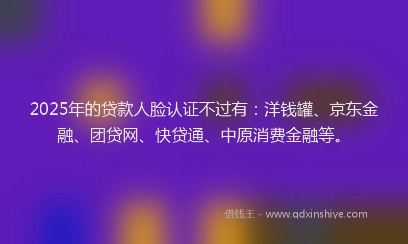 2025年的贷款人脸认证不过有：洋钱罐、京东金融、团贷网、快贷通、中原消费金融等。