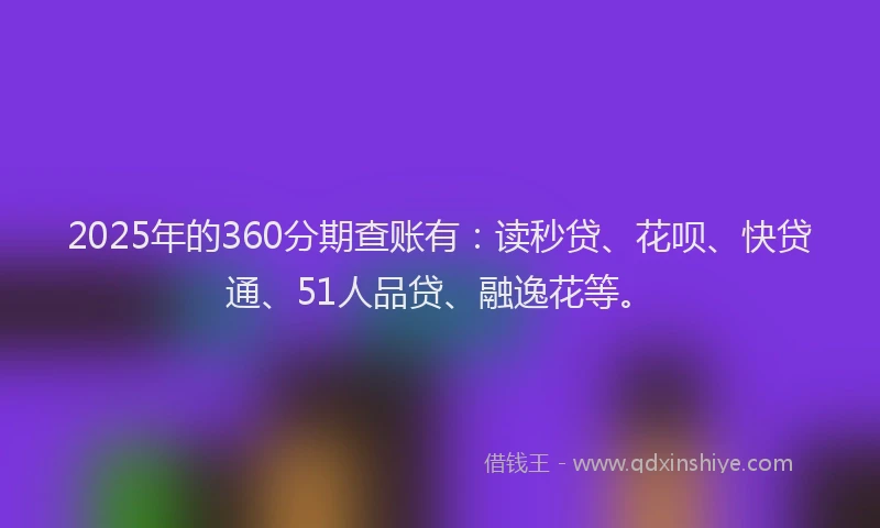 2025年的360分期查账有：读秒贷、花呗、快贷通、51人品贷、融逸花等。