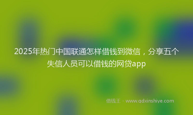 2025年热门中国联通怎样借钱到微信，分享五个失信人员可以借钱的网贷app