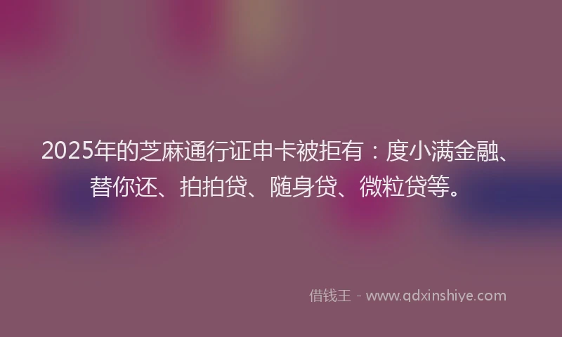 2025年的芝麻通行证申卡被拒有：度小满金融、替你还、拍拍贷、随身贷、微粒贷等。