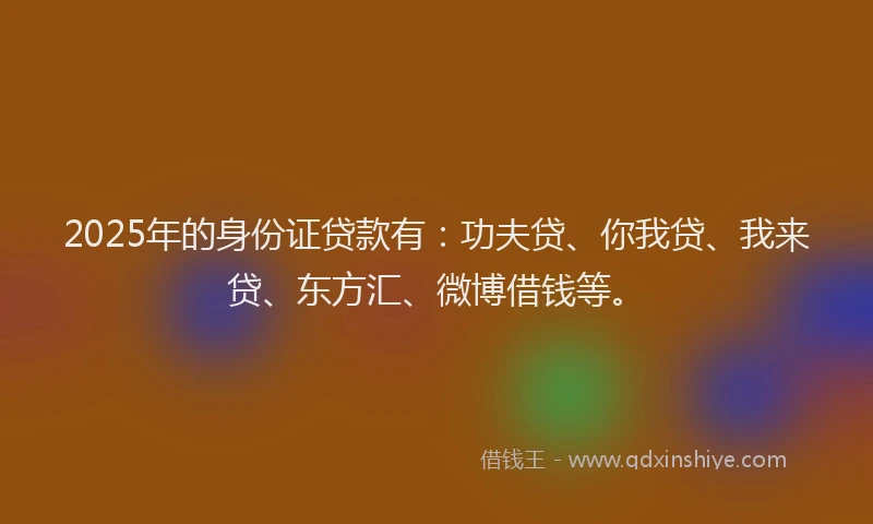 2025年的身份证贷款有：功夫贷、你我贷、我来贷、东方汇、微博借钱等。