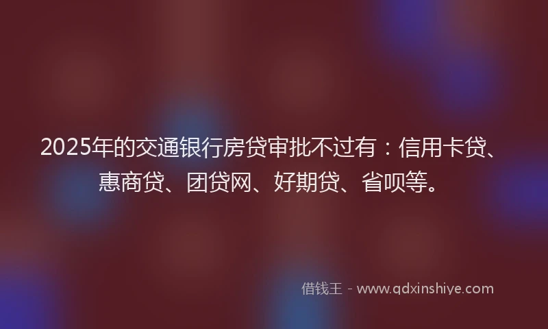 2025年的交通银行房贷审批不过有：信用卡贷、惠商贷、团贷网、好期贷、省呗等。