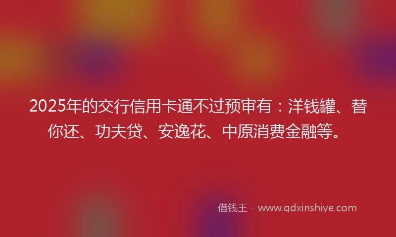 2025年的交行信用卡通不过预审有：洋钱罐、替你还、功夫贷、安逸花、中原消费金融等。