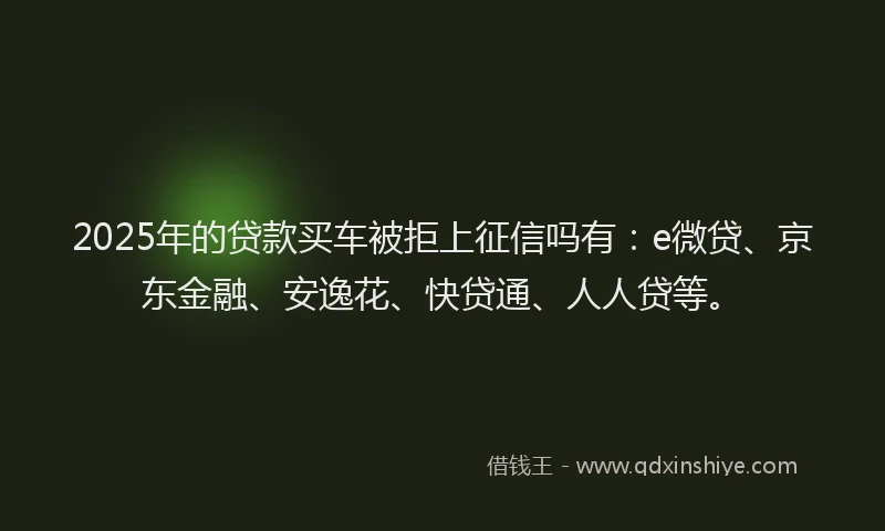 2025年的贷款买车被拒上征信吗有：e微贷、京东金融、安逸花、快贷通、人人贷等。