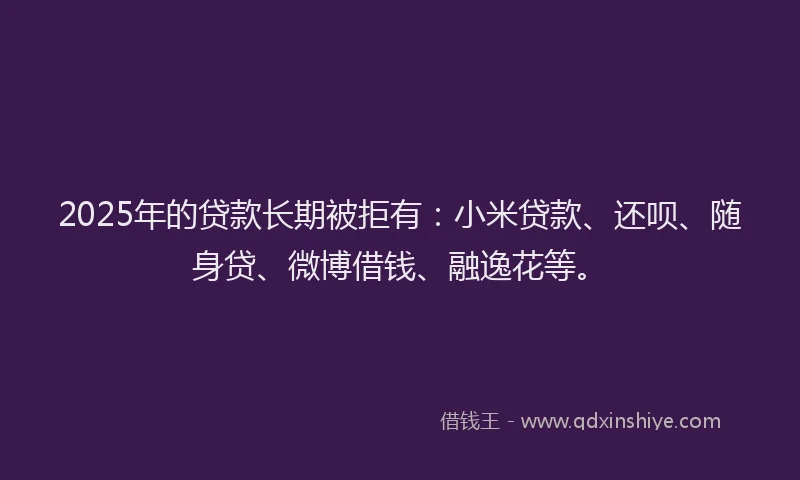 2025年的贷款长期被拒有：小米贷款、还呗、随身贷、微博借钱、融逸花等。