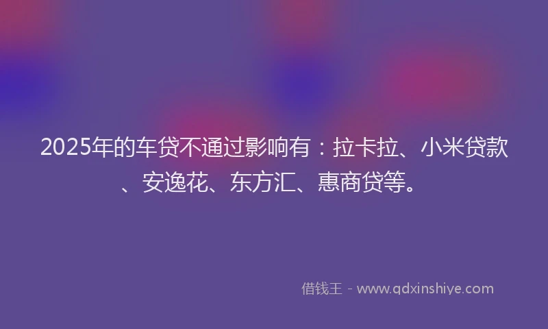 2025年的车贷不通过影响有：拉卡拉、小米贷款、安逸花、东方汇、惠商贷等。