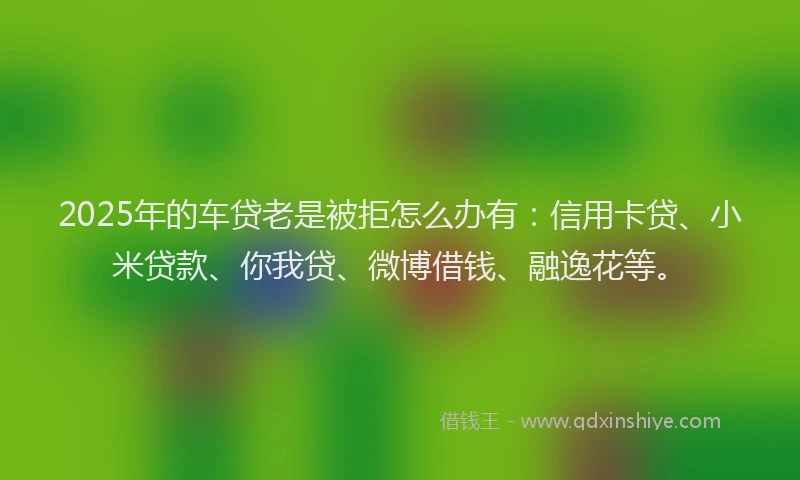 2025年的车贷老是被拒怎么办有：信用卡贷、小米贷款、你我贷、微博借钱、融逸花等。