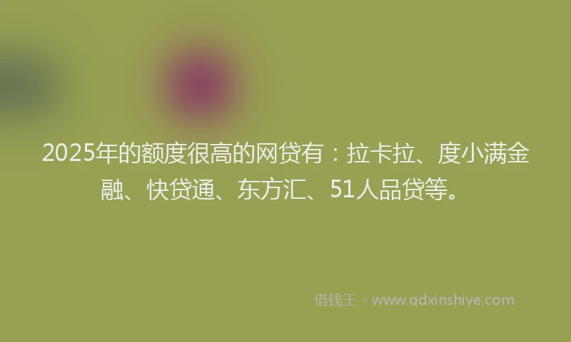 2025年的额度很高的网贷有：拉卡拉、度小满金融、快贷通、东方汇、51人品贷等。