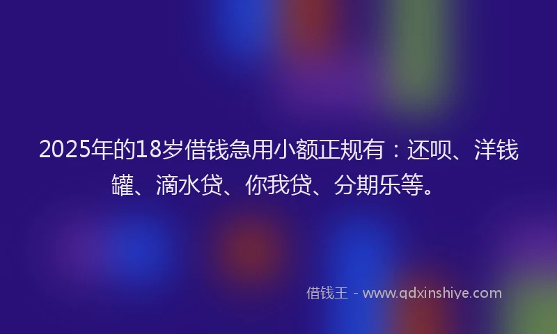 2025年的18岁借钱急用小额正规有：还呗、洋钱罐、滴水贷、你我贷、分期乐等。