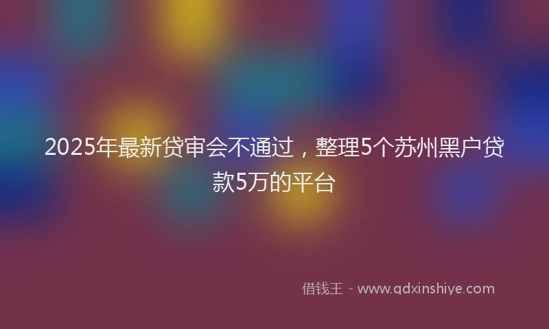 2025年最新贷审会不通过，整理5个苏州黑户贷款5万的平台
