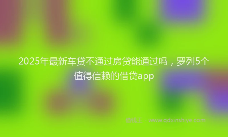 2025年最新车贷不通过房贷能通过吗，罗列5个值得信赖的借贷app