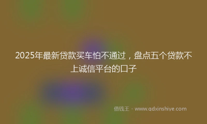 2025年最新贷款买车怕不通过，盘点五个贷款不上诚信平台的口子