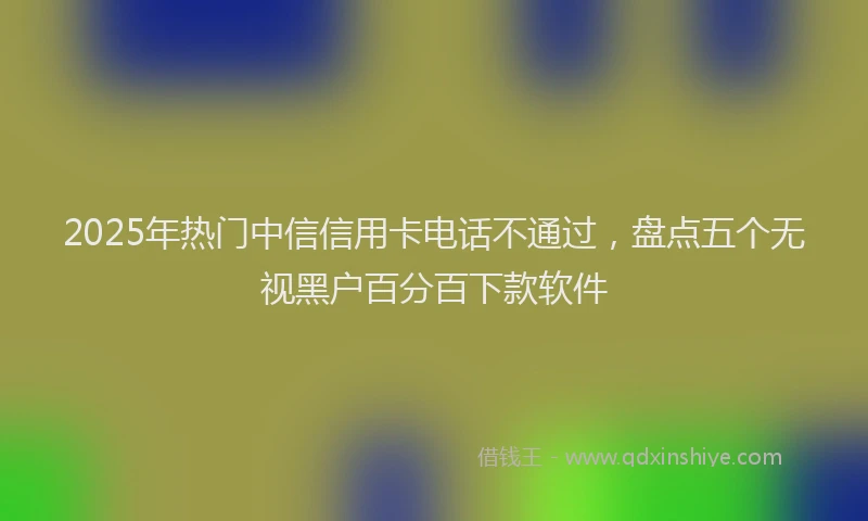 2025年热门中信信用卡电话不通过，盘点五个无视黑户百分百下款软件