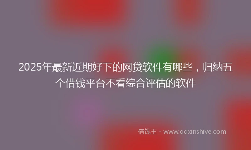 2025年最新近期好下的网贷软件有哪些，归纳五个借钱平台不看综合评估的软件