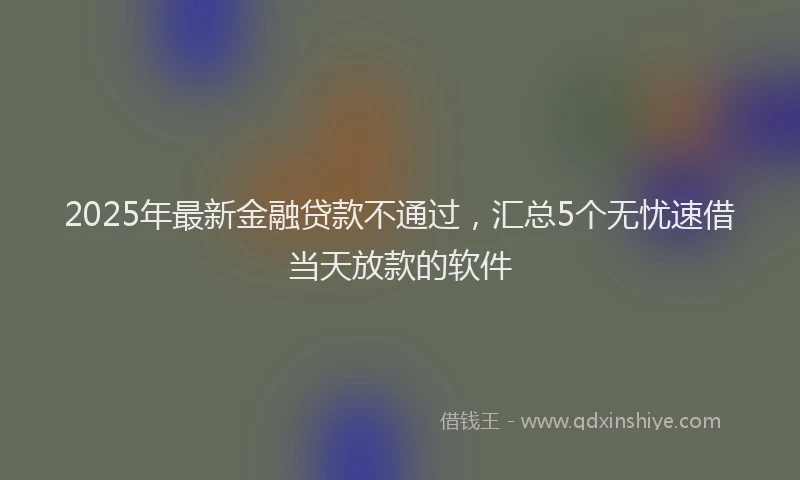 2025年最新金融贷款不通过，汇总5个无忧速借当天放款的软件