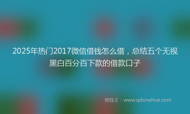 2025年热门2017微信借钱怎么借，总结五个无视黑白百分百下款的借款口子
