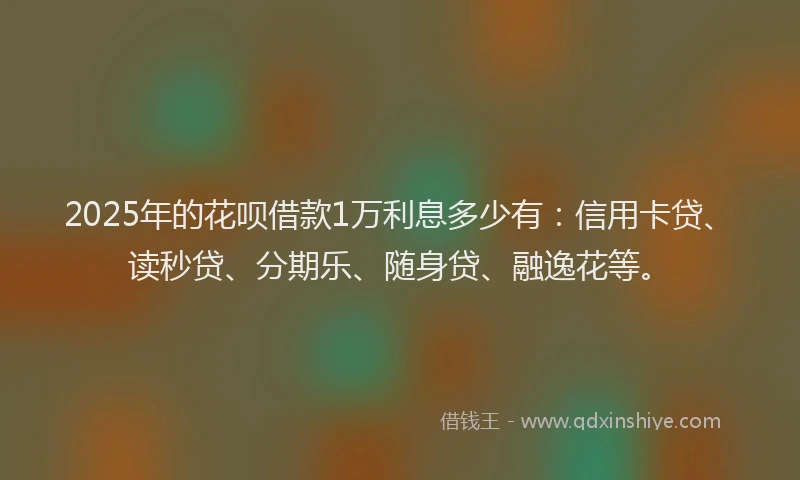 2025年的花呗借款1万利息多少有：信用卡贷、读秒贷、分期乐、随身贷、融逸花等。
