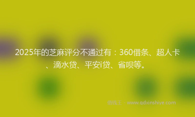 2025年的芝麻评分不通过有：360借条、超人卡、滴水贷、平安i贷、省呗等。