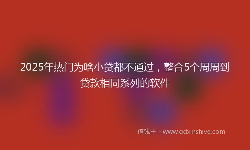 2025年热门为啥小贷都不通过，整合5个周周到贷款相同系列的软件