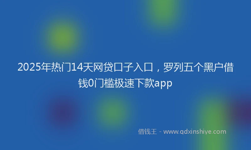2025年热门14天网贷口子入口，罗列五个黑户借钱0门槛极速下款app
