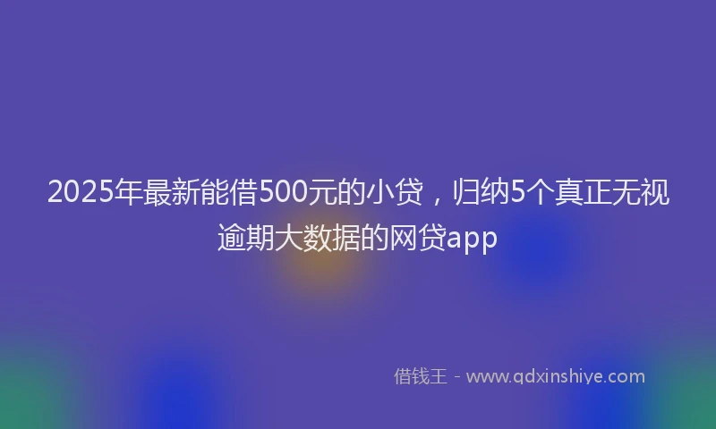 2025年最新能借500元的小贷，归纳5个真正无视逾期大数据的网贷app