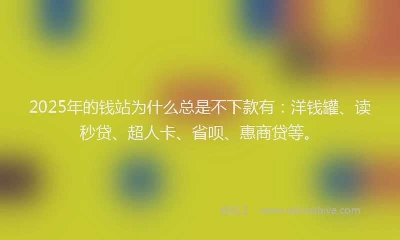 2025年的钱站为什么总是不下款有：洋钱罐、读秒贷、超人卡、省呗、惠商贷等。