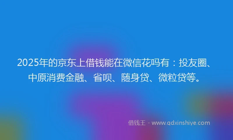 2025年的京东上借钱能在微信花吗有：投友圈、中原消费金融、省呗、随身贷、微粒贷等。