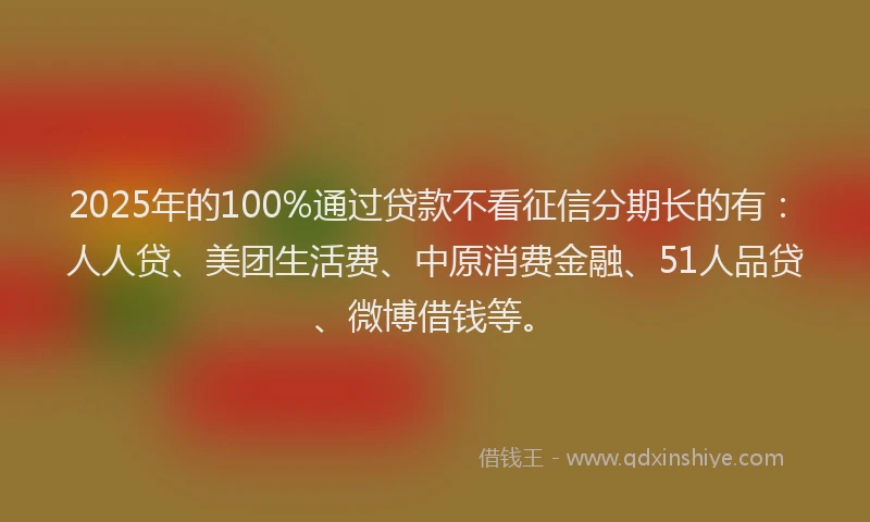 2025年的100%通过贷款不看征信分期长的有：人人贷、美团生活费、中原消费金融、51人品贷、微博借钱等。
