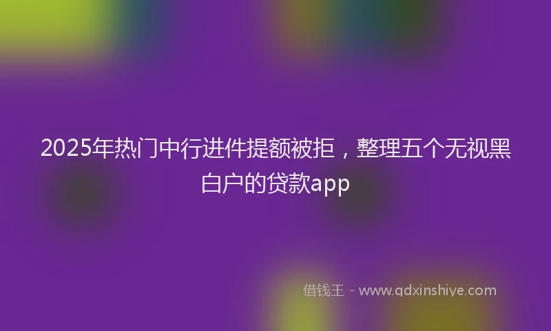 2025年热门中行进件提额被拒，整理五个无视黑白户的贷款app