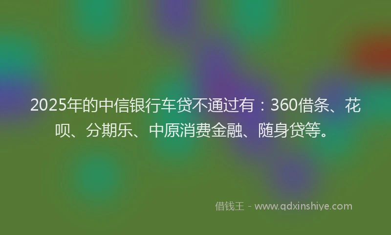 2025年的中信银行车贷不通过有：360借条、花呗、分期乐、中原消费金融、随身贷等。